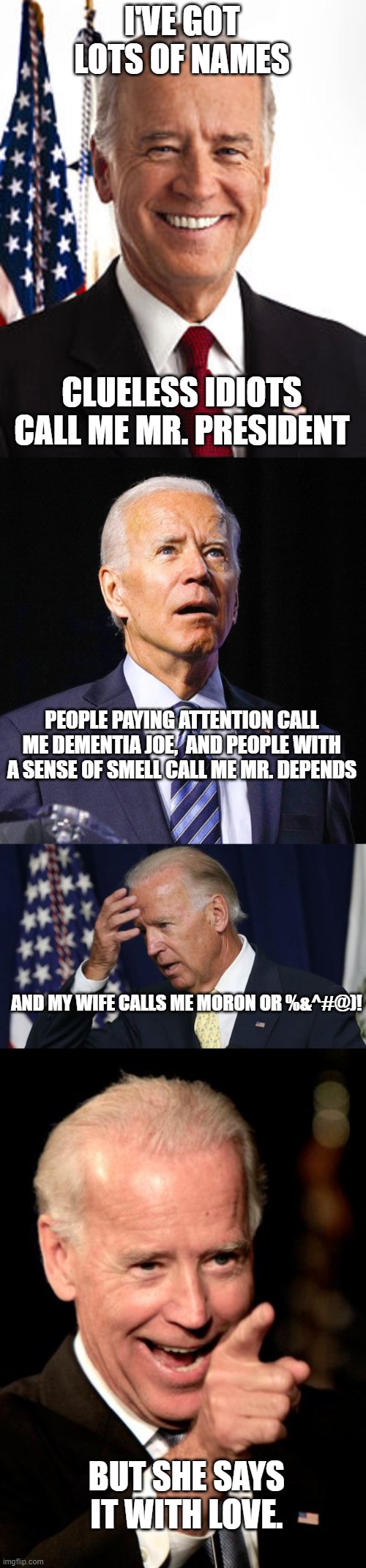 A stinkweed by any other name would smell as foul. | I'VE GOT LOTS OF NAMES; CLUELESS IDIOTS CALL ME MR. PRESIDENT; PEOPLE PAYING ATTENTION CALL ME DEMENTIA JOE,  AND PEOPLE WITH A SENSE OF SMELL CALL ME MR. DEPENDS; AND MY WIFE CALLS ME MORON OR %&^#@)! BUT SHE SAYS IT WITH LOVE. | image tagged in memes,joe biden | made w/ Imgflip meme maker