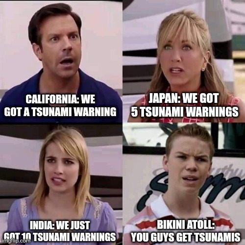 Hshd | CALIFORNIA: WE GOT A TSUNAMI WARNING; JAPAN: WE GOT  5 TSUNAMI WARNINGS; INDIA: WE JUST GOT 10 TSUNAMI WARNINGS; BIKINI ATOLL: YOU GUYS GET TSUNAMIS | image tagged in we are the millers | made w/ Imgflip meme maker