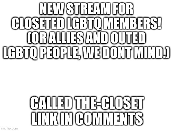 Blank White Template | NEW STREAM FOR CLOSETED LGBTQ MEMBERS! (OR ALLIES AND OUTED LGBTQ PEOPLE, WE DONT MIND.); CALLED THE-CLOSET

LINK IN COMMENTS | image tagged in blank white template | made w/ Imgflip meme maker