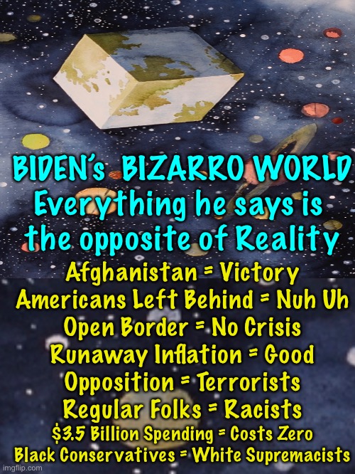 This is what You called “… bringing the Adults back into the White House.” | BIDEN’s  BIZARRO WORLD
Everything he says is 
the opposite of Reality; Afghanistan = Victory
Americans Left Behind = Nuh Uh
Open Border = No Crisis
Runaway Inflation = Good
Opposition = Terrorists
Regular Folks = Racists; $3.5 Billion Spending = Costs Zero Black Conservatives = White Supremacists | image tagged in memes,biden efs up everything he touches,are 81 million dems happy in bizarro world,81 million accomplices in destroying usa | made w/ Imgflip meme maker