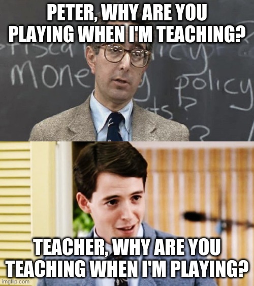 Ferris Bueller Teacher and Student | PETER, WHY ARE YOU PLAYING WHEN I'M TEACHING? TEACHER, WHY ARE YOU TEACHING WHEN I'M PLAYING? | image tagged in ferris bueller teacher and student | made w/ Imgflip meme maker