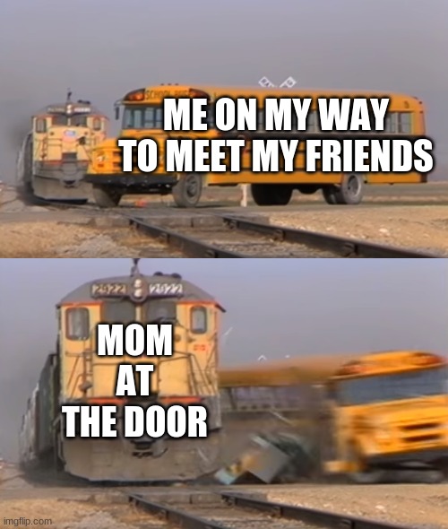 A train hitting a school bus | ME ON MY WAY TO MEET MY FRIENDS; MOM AT THE DOOR | image tagged in a train hitting a school bus | made w/ Imgflip meme maker