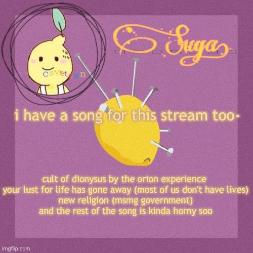 because i'm cool and wanna contribute to t h i n g s. | i have a song for this stream too-; cult of dionysus by the orion experience 

your lust for life has gone away (most of us don't have lives)
new religion (msmg government)
and the rest of the song is kinda horny soo | image tagged in suga's cavetown template | made w/ Imgflip meme maker