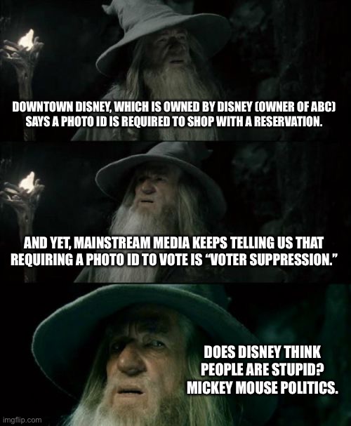 Mickey Mouse is a hypocrite | DOWNTOWN DISNEY, WHICH IS OWNED BY DISNEY (OWNER OF ABC)
SAYS A PHOTO ID IS REQUIRED TO SHOP WITH A RESERVATION. AND YET, MAINSTREAM MEDIA KEEPS TELLING US THAT REQUIRING A PHOTO ID TO VOTE IS “VOTER SUPPRESSION.”; DOES DISNEY THINK
PEOPLE ARE STUPID?
MICKEY MOUSE POLITICS. | image tagged in memes,confused gandalf,mickey mouse,disney,vaccine,biased media | made w/ Imgflip meme maker