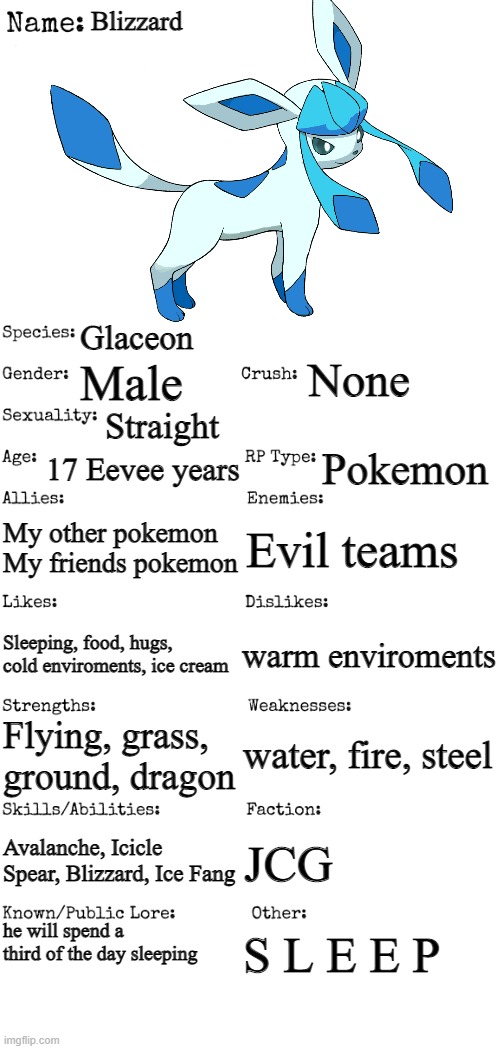 my 5th pokemon | Blizzard; Glaceon; None; Male; Straight; 17 Eevee years; Pokemon; My other pokemon
My friends pokemon; Evil teams; warm enviroments; Sleeping, food, hugs, cold enviroments, ice cream; water, fire, steel; Flying, grass, ground, dragon; Avalanche, Icicle Spear, Blizzard, Ice Fang; JCG; he will spend a third of the day sleeping; S L E E P | image tagged in new oc showcase for rp stream | made w/ Imgflip meme maker