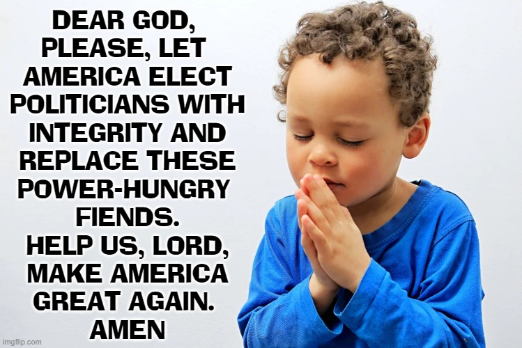 A Prayer for Leaders who Love America... not hate it | DEAR GOD, 
PLEASE, LET 
AMERICA ELECT
POLITICIANS WITH
INTEGRITY AND
REPLACE THESE
POWER-HUNGRY 
FIENDS.
HELP US, LORD,
MAKE AMERICA
GREAT AGAIN. 
AMEN | image tagged in vince vance,prayer,memes,make america great again,dear god,for the love of god | made w/ Imgflip meme maker