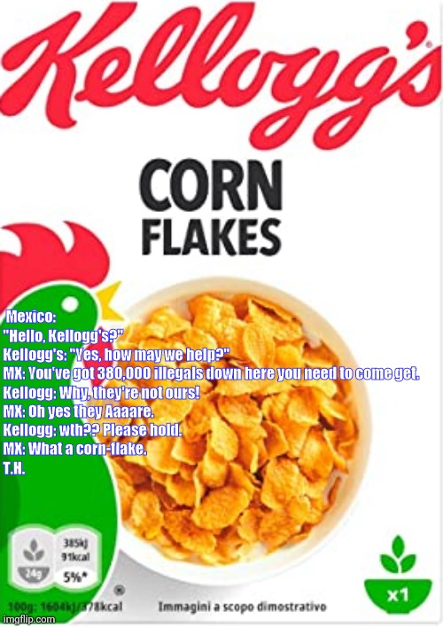 Illegal cornflakes | Mexico: "Hello, Kellogg's?"


Kellogg's: "Yes, how may we help?"


MX: You've got 380,000 illegals down here you need to come get.


Kellogg: Why, they're not ours!


MX: Oh yes they Aaaare.


Kellogg: wth?? Please hold.


MX: What a corn-flake.

T.H. | image tagged in kelloggs corn flakes,funny memes,cereal,mexico,yahoo,news | made w/ Imgflip meme maker
