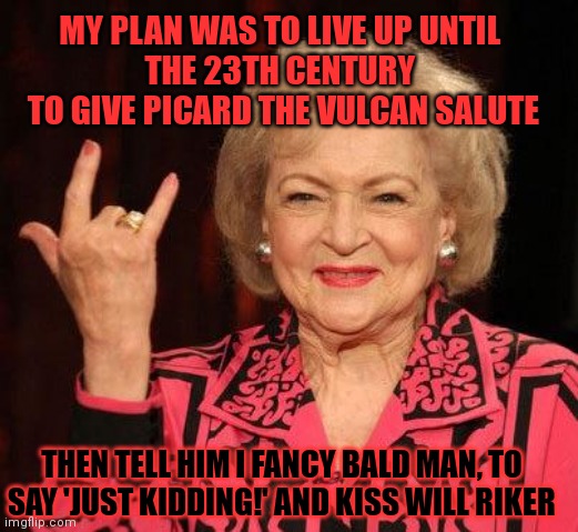What was Betty White really up to? | MY PLAN WAS TO LIVE UP UNTIL 
THE 23TH CENTURY 
TO GIVE PICARD THE VULCAN SALUTE; THEN TELL HIM I FANCY BALD MAN, TO SAY 'JUST KIDDING!' AND KISS WILL RIKER | image tagged in betty white,star trek,picard riker listening to a pun | made w/ Imgflip meme maker