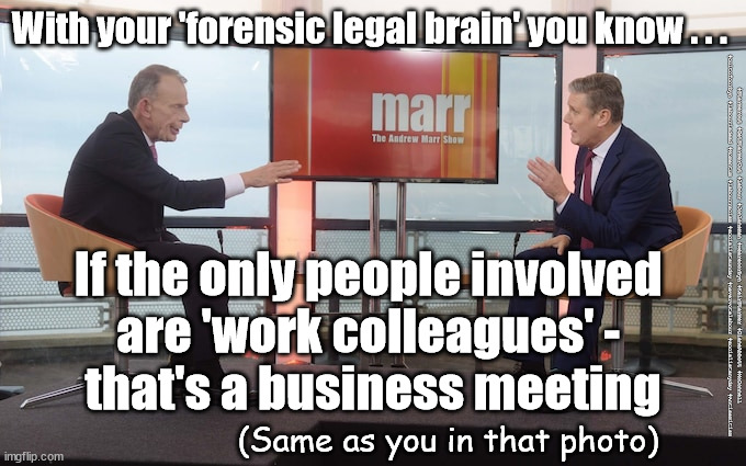 Starmer - forensic legal brain | With your 'forensic legal brain' you know . . . If the only people involved 
are 'work colleagues' - 
that's a business meeting; #Starmerout #GetStarmerOut #Labour #JonLansman #wearecorbyn #KeirStarmer #DianeAbbott #McDonnell #cultofcorbyn #labourisdead #Momentum #labourracism #socialistsunday #nevervotelabour #socialistanyday #Antisemitism; (Same as you in that photo) | image tagged in starmer marr,labourisdead,starmerout,getstarmerout,cultofcorbyn,party like a tory | made w/ Imgflip meme maker