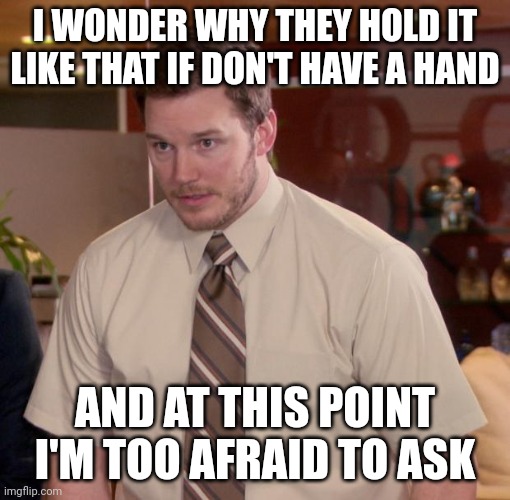 Chris Pratt - Too Afraid to Ask | I WONDER WHY THEY HOLD IT LIKE THAT IF DON'T HAVE A HAND AND AT THIS POINT I'M TOO AFRAID TO ASK | image tagged in chris pratt - too afraid to ask | made w/ Imgflip meme maker