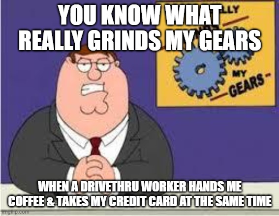 You know what really grinds my gears | YOU KNOW WHAT REALLY GRINDS MY GEARS; WHEN A DRIVETHRU WORKER HANDS ME COFFEE & TAKES MY CREDIT CARD AT THE SAME TIME | image tagged in you know what really grinds my gears | made w/ Imgflip meme maker