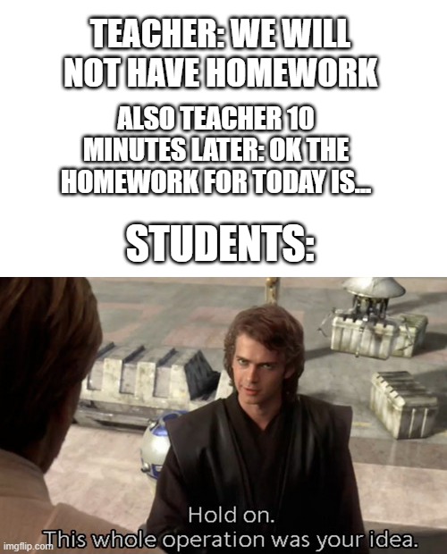 No homework scams be like: | TEACHER: WE WILL NOT HAVE HOMEWORK; ALSO TEACHER 10 MINUTES LATER: OK THE HOMEWORK FOR TODAY IS... STUDENTS: | image tagged in hold on this whole operation was your idea,homework | made w/ Imgflip meme maker
