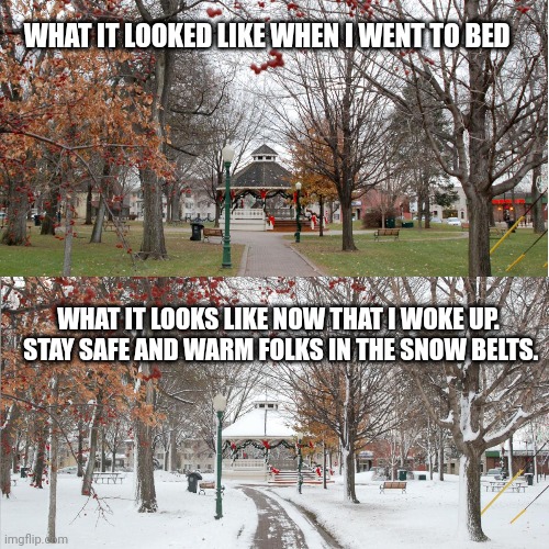 Stay warm northern United States - it just got crazy in Ohio. | WHAT IT LOOKED LIKE WHEN I WENT TO BED; WHAT IT LOOKS LIKE NOW THAT I WOKE UP.  STAY SAFE AND WARM FOLKS IN THE SNOW BELTS. | image tagged in snow | made w/ Imgflip meme maker