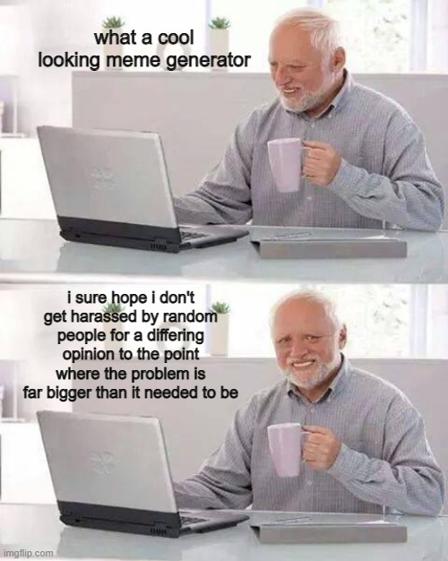 fix the platform pls thanks | what a cool looking meme generator; i sure hope i don't get harassed by random people for a differing opinion to the point where the problem is far bigger than it needed to be | image tagged in memes,hide the pain harold,help,imgflip | made w/ Imgflip meme maker