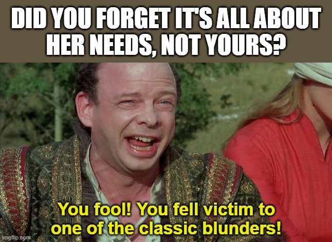 Never go in Against a Sicilian | DID YOU FORGET IT'S ALL ABOUT
HER NEEDS, NOT YOURS? You fool! You fell victim to
one of the classic blunders! | image tagged in never go in against a sicilian | made w/ Imgflip meme maker