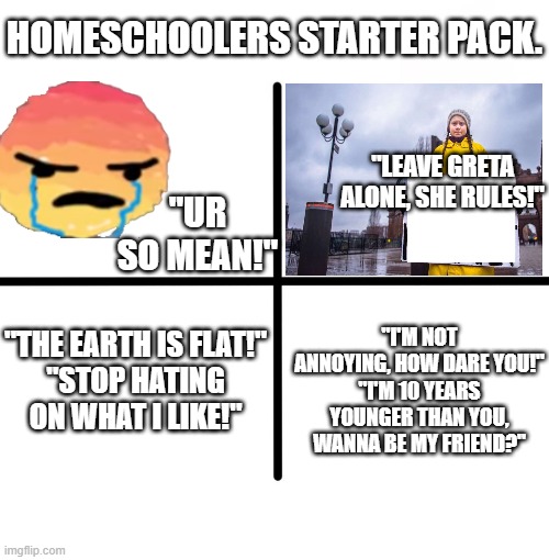 Blank Starter Pack | HOMESCHOOLERS STARTER PACK. "LEAVE GRETA ALONE, SHE RULES!"; "UR SO MEAN!"; "THE EARTH IS FLAT!"
"STOP HATING ON WHAT I LIKE!"; "I'M NOT ANNOYING, HOW DARE YOU!"
"I'M 10 YEARS YOUNGER THAN YOU, WANNA BE MY FRIEND?" | image tagged in memes,blank starter pack | made w/ Imgflip meme maker