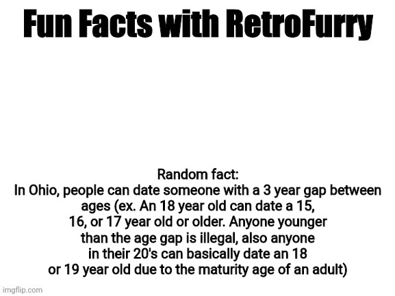 I do my research, if you don't believe me then look it up yourself | Random fact:
In Ohio, people can date someone with a 3 year gap between ages (ex. An 18 year old can date a 15, 16, or 17 year old or older. Anyone younger than the age gap is illegal, also anyone in their 20's can basically date an 18 or 19 year old due to the maturity age of an adult) | image tagged in fun facts with retrofurry | made w/ Imgflip meme maker