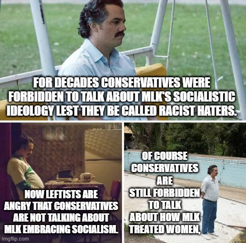 Still forbidden to talk about the REAL MLK. Junior. | FOR DECADES CONSERVATIVES WERE FORBIDDEN TO TALK ABOUT MLK'S SOCIALISTIC IDEOLOGY LEST THEY BE CALLED RACIST HATERS. OF COURSE CONSERVATIVES ARE STILL FORBIDDEN TO TALK ABOUT HOW MLK TREATED WOMEN, NOW LEFTISTS ARE ANGRY THAT CONSERVATIVES ARE NOT TALKING ABOUT MLK EMBRACING SOCIALISM. | image tagged in memes,sad pablo escobar | made w/ Imgflip meme maker