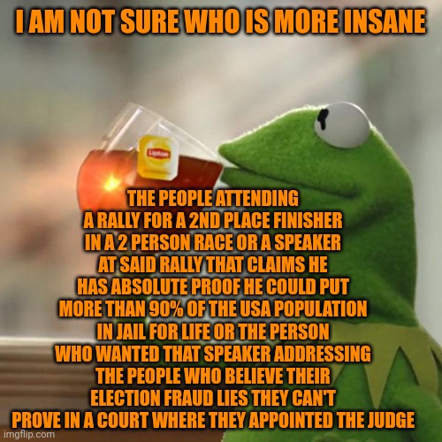 2020 election had the most votes ever cast 155 million | I AM NOT SURE WHO IS MORE INSANE; THE PEOPLE ATTENDING A RALLY FOR A 2ND PLACE FINISHER IN A 2 PERSON RACE OR A SPEAKER AT SAID RALLY THAT CLAIMS HE HAS ABSOLUTE PROOF HE COULD PUT MORE THAN 90% OF THE USA POPULATION IN JAIL FOR LIFE OR THE PERSON WHO WANTED THAT SPEAKER ADDRESSING THE PEOPLE WHO BELIEVE THEIR ELECTION FRAUD LIES THEY CAN'T PROVE IN A COURT WHERE THEY APPOINTED THE JUDGE | image tagged in memes,but that's none of my business,kermit the frog | made w/ Imgflip meme maker