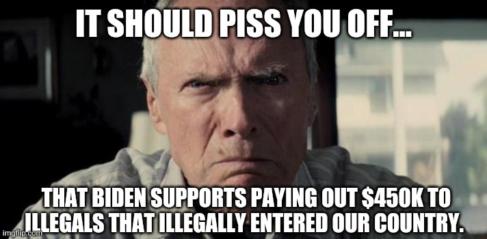 These payments are back on the table. Smh. | IT SHOULD PISS YOU OFF... THAT BIDEN SUPPORTS PAYING OUT $450K TO ILLEGALS THAT ILLEGALLY ENTERED OUR COUNTRY. | image tagged in mad clint eastwood | made w/ Imgflip meme maker