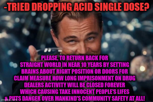 -Not for fun laugh as sure. | -TRIED DROPPING ACID SINGLE DOSE? PLEASE, TO RETURN BACK FOR STRAIGHT WORLD IN NEAR 10 YEARS BY SETTING BRAINS ABOUT RIGHT POSITION OR DOORS FOR CLAIM MEASURE HOW LONG IMPRISONMENT ON DRUG DEALERS ACTIVITY WILL BE CLOSED FOREVER WHICH CAUSING TAKE INNOCENT PEOPLE'S LIFES & PUTS DANGER OVER MANKIND'S COMMUNITY SAFETY AT ALL! | image tagged in memes,leonardo dicaprio cheers,lsd,drugs are bad,trippin',prison escape | made w/ Imgflip meme maker