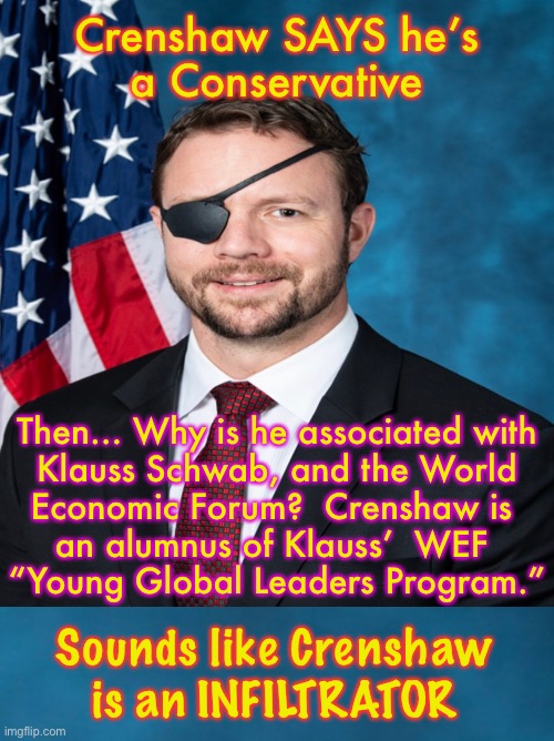 Covers up more than his eye hole | Crenshaw SAYS he’s
a Conservative; Then… Why is he associated with
Klauss Schwab, and the World
Economic Forum?  Crenshaw is 
an alumnus of Klauss’  WEF 
“Young Global Leaders Program.”; Sounds like Crenshaw is an INFILTRATOR | image tagged in memes,rino,democrat sympathizer,lover of klaus and wef,power control money,kma crenshaw | made w/ Imgflip meme maker