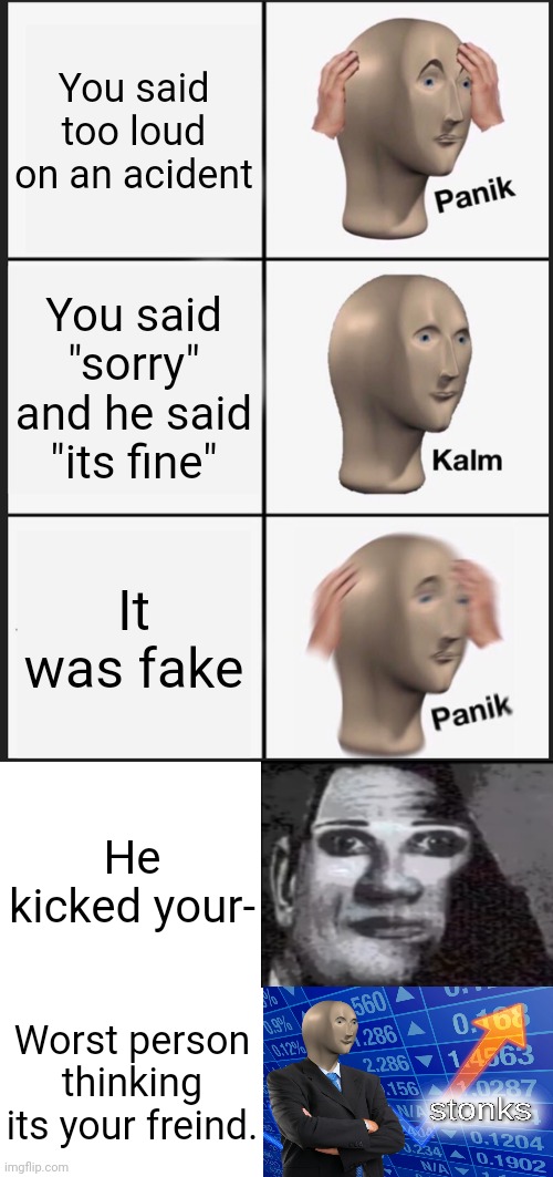 Scary stonks | You said too loud on an acident; You said "sorry" and he said "its fine"; It was fake; He kicked your-; Worst person thinking its your freind. | image tagged in memes,panik kalm panik,blank white template | made w/ Imgflip meme maker