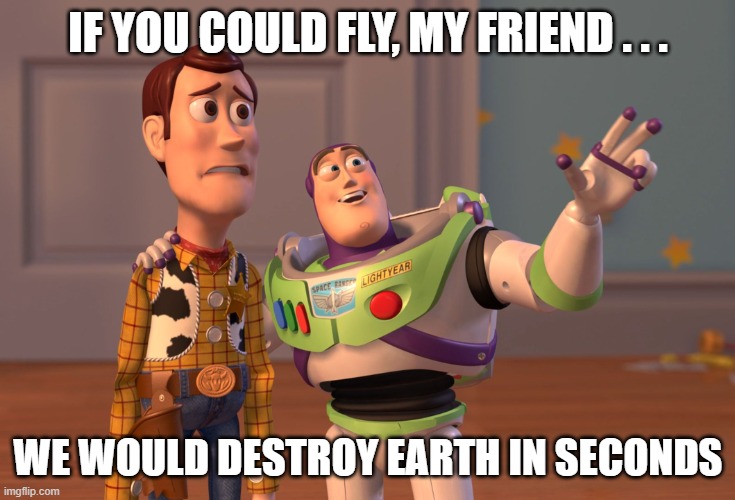 X, X Everywhere Meme | IF YOU COULD FLY, MY FRIEND . . . WE WOULD DESTROY EARTH IN SECONDS | image tagged in memes,x x everywhere | made w/ Imgflip meme maker