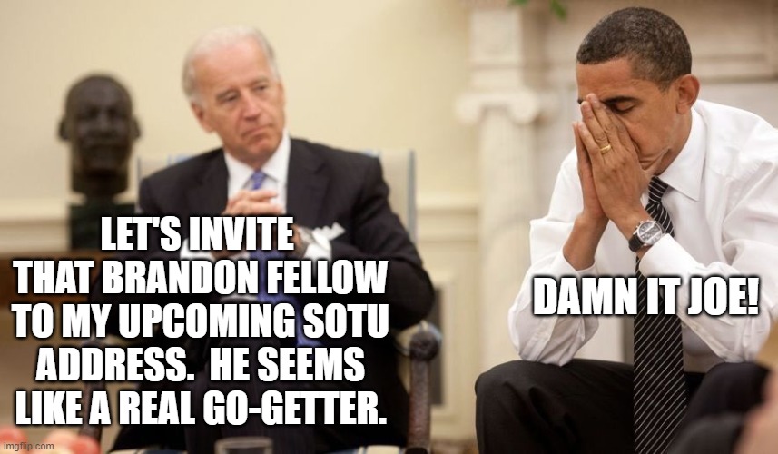 It could happen. | DAMN IT JOE! LET'S INVITE  THAT BRANDON FELLOW TO MY UPCOMING SOTU ADDRESS.  HE SEEMS LIKE A REAL GO-GETTER. | image tagged in biden obama | made w/ Imgflip meme maker