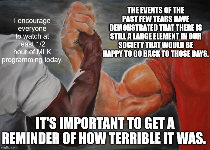 The brotherhood of man. | I encourage everyone to watch at least 1/2 hour of MLK programming today. THE EVENTS OF THE PAST FEW YEARS HAVE DEMONSTRATED THAT THERE IS STILL A LARGE ELEMENT IN OUR SOCIETY THAT WOULD BE HAPPY TO GO BACK TO THOSE DAYS. IT'S IMPORTANT TO GET A REMINDER OF HOW TERRIBLE IT WAS. | image tagged in memes,epic handshake | made w/ Imgflip meme maker