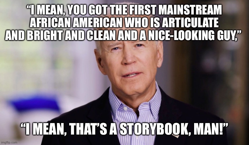 Joe Biden 2020 | “I MEAN, YOU GOT THE FIRST MAINSTREAM AFRICAN AMERICAN WHO IS ARTICULATE AND BRIGHT AND CLEAN AND A NICE-LOOKING GUY,” “I MEAN, THAT’S A STO | image tagged in joe biden 2020 | made w/ Imgflip meme maker