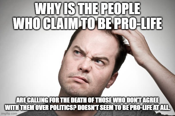 confused | WHY IS THE PEOPLE WHO CLAIM TO BE PRO-LIFE; ARE CALLING FOR THE DEATH OF THOSE WHO DON'T AGREE WITH THEM OVER POLITICS? DOESN'T SEEM TO BE PRO-LIFE AT ALL. | image tagged in confused | made w/ Imgflip meme maker