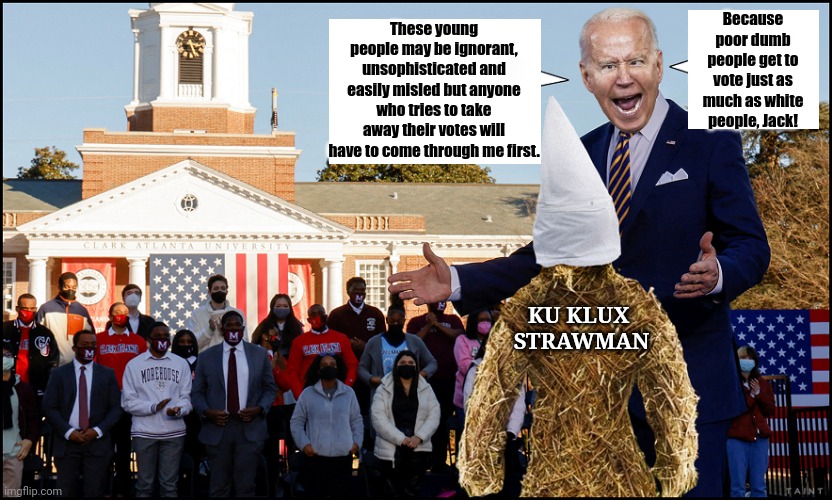 Come On, Man! | Because poor dumb people get to vote just as much as white people, Jack! These young people may be ignorant, unsophisticated and easily misled but anyone who tries to take away their votes will have to come through me first. KU KLUX 
STRAWMAN | image tagged in creepy joe biden,voter fraud | made w/ Imgflip meme maker