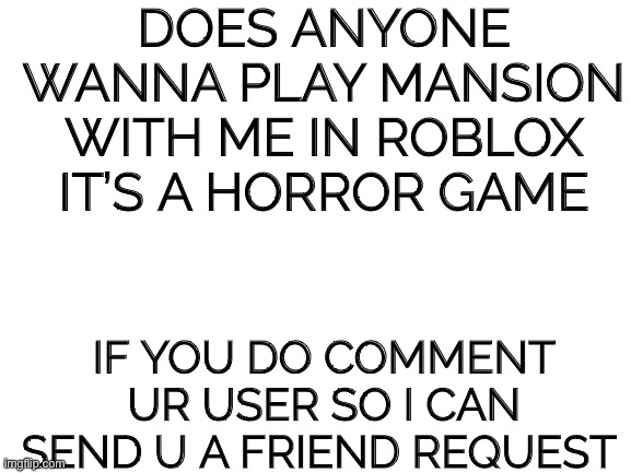 Blank White Template | DOES ANYONE WANNA PLAY MANSION WITH ME IN ROBLOX IT’S A HORROR GAME; IF YOU DO COMMENT UR USER SO I CAN SEND U A FRIEND REQUEST | image tagged in blank white template | made w/ Imgflip meme maker