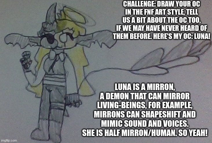 CHALLENGE | CHALLENGE: DRAW YOUR OC IN THE FNF ART STYLE, TELL US A BIT ABOUT THE OC TOO, IF WE MAY HAVE NEVER HEARD OF THEM BEFORE. HERE'S MY OC: LUNA! LUNA IS A MIRRON, A DEMON THAT CAN MIRROR LIVING-BEINGS, FOR EXAMPLE, MIRRONS CAN SHAPESHIFT AND MIMIC SOUND AND VOICES. SHE IS HALF MIRRON/HUMAN. SO YEAH! | image tagged in challenge | made w/ Imgflip meme maker