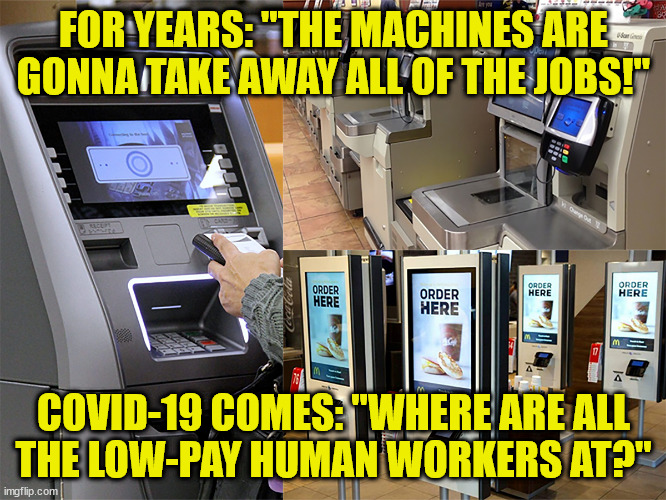 Automated Work Force | FOR YEARS: "THE MACHINES ARE GONNA TAKE AWAY ALL OF THE JOBS!"; COVID-19 COMES: "WHERE ARE ALL
THE LOW-PAY HUMAN WORKERS AT?" | image tagged in automated work force,memes | made w/ Imgflip meme maker