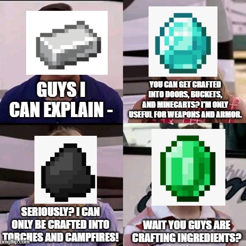 Well, at least emeralds can be used for trading... | YOU CAN GET CRAFTED INTO DOORS, BUCKETS, AND MINECARTS? I'M ONLY USEFUL FOR WEAPONS AND ARMOR. GUYS I CAN EXPLAIN -; SERIOUSLY? I CAN ONLY BE CRAFTED INTO TORCHES AND CAMPFIRES! WAIT YOU GUYS ARE CRAFTING INGREDIENTS? | image tagged in we are the millers,minecraft,minecraft memes | made w/ Imgflip meme maker