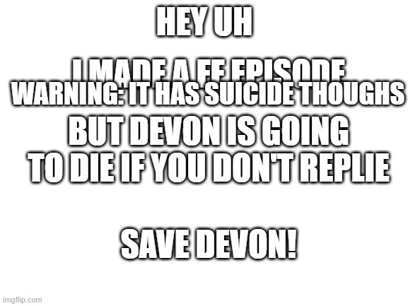 https://boredom-curer-with-a-bit-of-aul.fandom.com/f/p/4400000000000016406 | HEY UH; I MADE A FF EPISODE; WARNING: IT HAS SUICIDE THOUGHS; BUT DEVON IS GOING TO DIE IF YOU DON'T REPLIE; SAVE DEVON! | image tagged in blank white template | made w/ Imgflip meme maker