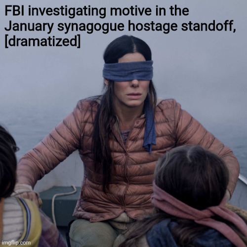 unclear | FBI investigating motive in the
January synagogue hostage standoff,
[dramatized] | image tagged in memes,bird box,fbi | made w/ Imgflip meme maker