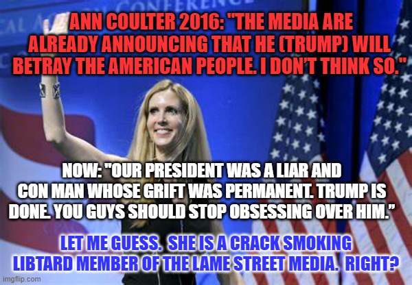 “You can say whatever you want about Ann Coulter, but she doesn't lie."--Rush Limbaugh | ANN COULTER 2016: "THE MEDIA ARE ALREADY ANNOUNCING THAT HE (TRUMP) WILL BETRAY THE AMERICAN PEOPLE. I DON’T THINK SO."; NOW: "OUR PRESIDENT WAS A LIAR AND CON MAN WHOSE GRIFT WAS PERMANENT. TRUMP IS DONE. YOU GUYS SHOULD STOP OBSESSING OVER HIM.”; LET ME GUESS.  SHE IS A CRACK SMOKING LIBTARD MEMBER OF THE LAME STREET MEDIA.  RIGHT? | image tagged in politics | made w/ Imgflip meme maker
