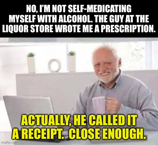 Rx | NO, I’M NOT SELF-MEDICATING MYSELF WITH ALCOHOL. THE GUY AT THE LIQUOR STORE WROTE ME A PRESCRIPTION. ACTUALLY, HE CALLED IT A RECEIPT.  CLOSE ENOUGH. | image tagged in harold | made w/ Imgflip meme maker