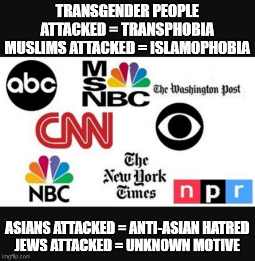Media lies | TRANSGENDER PEOPLE ATTACKED = TRANSPHOBIA
MUSLIMS ATTACKED = ISLAMOPHOBIA; ASIANS ATTACKED = ANTI-ASIAN HATRED
JEWS ATTACKED = UNKNOWN MOTIVE | image tagged in media lies | made w/ Imgflip meme maker