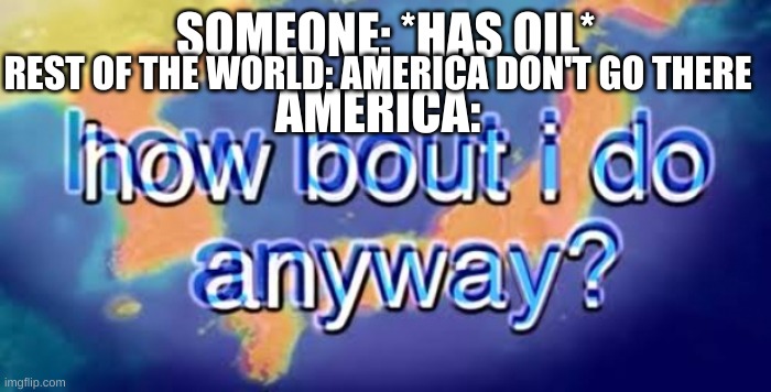 America be like |  SOMEONE: *HAS OIL*; REST OF THE WORLD: AMERICA DON'T GO THERE; AMERICA: | image tagged in how bout i do anyway,america,oil | made w/ Imgflip meme maker