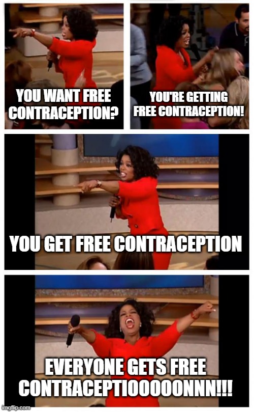 Oprah You Get A Car Everybody Gets A Car Meme | YOU WANT FREE CONTRACEPTION? YOU'RE GETTING FREE CONTRACEPTION! YOU GET FREE CONTRACEPTION; EVERYONE GETS FREE CONTRACEPTIOOOOONNN!!! | image tagged in memes,oprah you get a car everybody gets a car | made w/ Imgflip meme maker