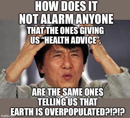 What is it really about?? |  HOW DOES IT NOT ALARM ANYONE; THAT THE ONES GIVING US “HEALTH ADVICE”, ARE THE SAME ONES TELLING US THAT EARTH IS OVERPOPULATED?!?!? | image tagged in jackie chan confused,bill gates,covid,healthcare,sheeple,who | made w/ Imgflip meme maker
