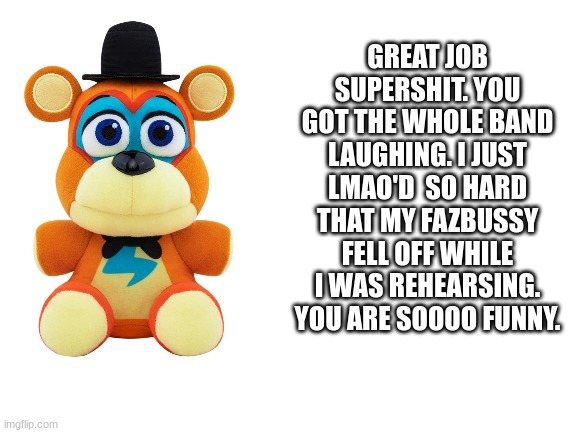 Anyways... | GREAT JOB SUPERSHIT. YOU GOT THE WHOLE BAND LAUGHING. I JUST LMAO'D  SO HARD THAT MY FAZBUSSY FELL OFF WHILE I WAS REHEARSING. YOU ARE SOOOO | image tagged in blank white template | made w/ Imgflip meme maker