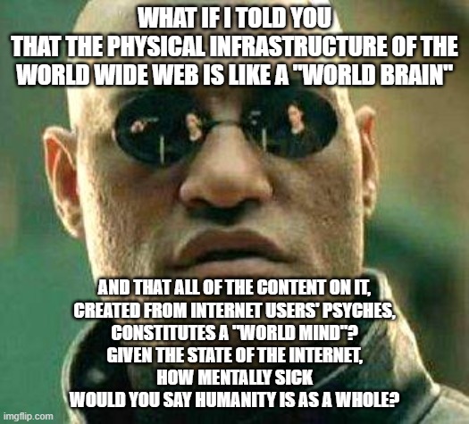 And Just Wait To See What People Who Don't Have Internet Yet Will Add To This Mess... | WHAT IF I TOLD YOU
THAT THE PHYSICAL INFRASTRUCTURE OF THE WORLD WIDE WEB IS LIKE A "WORLD BRAIN"; AND THAT ALL OF THE CONTENT ON IT,
CREATED FROM INTERNET USERS' PSYCHES,
CONSTITUTES A "WORLD MIND"?
GIVEN THE STATE OF THE INTERNET,
HOW MENTALLY SICK
WOULD YOU SAY HUMANITY IS AS A WHOLE? | image tagged in what if i told you,internet,world,brain,mind,mental illness | made w/ Imgflip meme maker