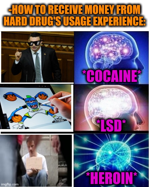 -From the bottom. | -HOW TO RECEIVE MONEY FROM HARD DRUG'S USAGE EXPERIENCE:; *COCAINE*; *LSD*; *HEROIN* | image tagged in expanding brain 3 panels,hard drive,drugs are bad,share a coke with,lsd,heroin | made w/ Imgflip meme maker