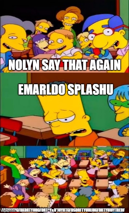 lol | NOLYN SAY THAT AGAIN; EMARLDO SPLASHU; FGHGFGYGFDXDRTYUHGFDRT^Y&U*IUYHTGFDSDRFTYUIUJHGFDRTYUIUYTREDF | image tagged in say the line bart simpsons | made w/ Imgflip meme maker