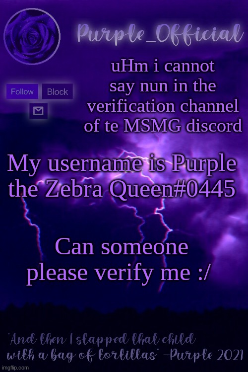 Purple's Announcement 2 | uHm i cannot say nun in the verification channel of te MSMG discord; My username is Purple the Zebra Queen#0445; Can someone please verify me :/ | image tagged in purple's announcement 2 | made w/ Imgflip meme maker
